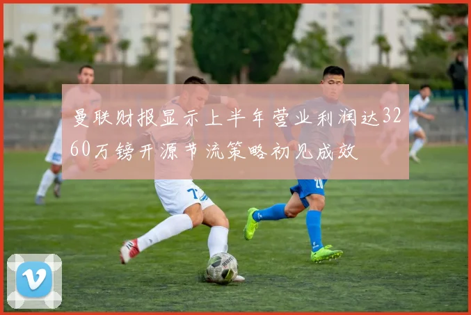 曼联财报显示上半年营业利润达3260万镑开源节流策略初见成效