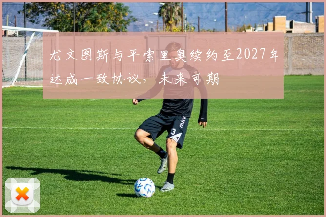 尤文图斯与平索里奥续约至2027年达成一致协议，未来可期
