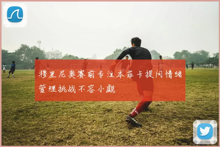 穆里尼奥赛前专注本菲卡提问情绪管理挑战不容小觑