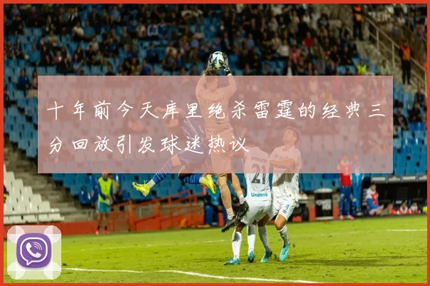 十年前今天库里绝杀雷霆的经典三分回放引发球迷热议