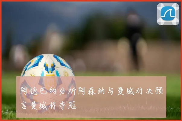 阿德巴约分析阿森纳与曼城对决预言曼城将夺冠